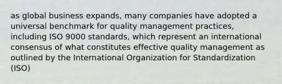 as global business expands, many companies have adopted a universal benchmark for quality management practices, including ISO 9000 standards, which represent an international consensus of what constitutes effective quality management as outlined by the International Organization for Standardization (ISO)