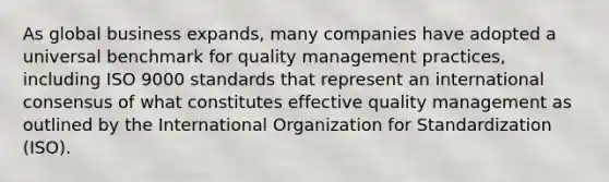 As global business expands, many companies have adopted a universal benchmark for quality management practices, including ISO 9000 standards that represent an international consensus of what constitutes effective quality management as outlined by the International Organization for Standardization (ISO).