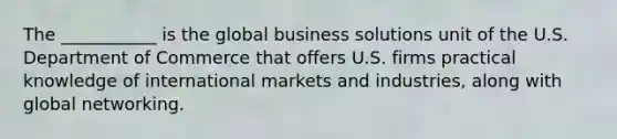 The ___________ is the global business solutions unit of the U.S. Department of Commerce that offers U.S. firms practical knowledge of international markets and industries, along with global networking.