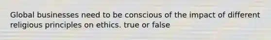 Global businesses need to be conscious of the impact of different religious principles on ethics. true or false