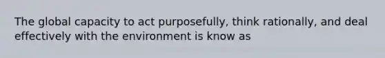 The global capacity to act purposefully, think rationally, and deal effectively with the environment is know as