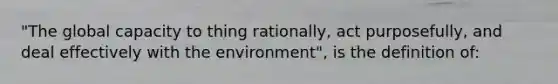 "The global capacity to thing rationally, act purposefully, and deal effectively with the environment", is the definition of: