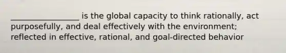 _________________ is the global capacity to think rationally, act purposefully, and deal effectively with the environment; reflected in effective, rational, and goal-directed behavior