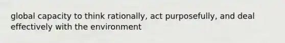 global capacity to think rationally, act purposefully, and deal effectively with the environment