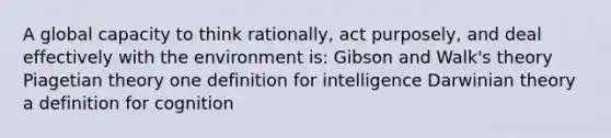 A global capacity to think rationally, act purposely, and deal effectively with the environment is: Gibson and Walk's theory Piagetian theory one definition for intelligence Darwinian theory a definition for cognition