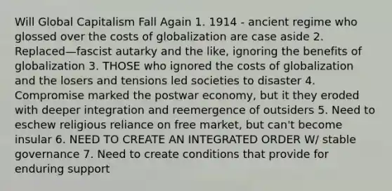 Will Global Capitalism Fall Again 1. 1914 - ancient regime who glossed over the costs of globalization are case aside 2. Replaced—fascist autarky and the like, ignoring the benefits of globalization 3. THOSE who ignored the costs of globalization and the losers and tensions led societies to disaster 4. Compromise marked the postwar economy, but it they eroded with deeper integration and reemergence of outsiders 5. Need to eschew religious reliance on free market, but can't become insular 6. NEED TO CREATE AN INTEGRATED ORDER W/ stable governance 7. Need to create conditions that provide for enduring support