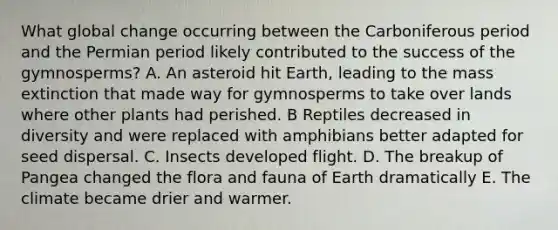 What global change occurring between the Carboniferous period and the Permian period likely contributed to the success of the gymnosperms? A. An asteroid hit Earth, leading to the mass extinction that made way for gymnosperms to take over lands where other plants had perished. B Reptiles decreased in diversity and were replaced with amphibians better adapted for seed dispersal. C. Insects developed flight. D. The breakup of Pangea changed the flora and fauna of Earth dramatically E. The climate became drier and warmer.