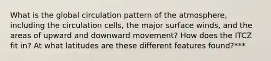 What is the global circulation pattern of the atmosphere, including the circulation cells, the major surface winds, and the areas of upward and downward movement? How does the ITCZ fit in? At what latitudes are these different features found?***