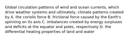 Global circulation patterns of wind and ocean currents, which drive weather systems and ultimately, climate patterns created by A. the coriolis force B. frictional force caused by the Earth's spinning on its axis C. imbalances created by energy surpluses and deficits at the equator and poles, respectively D. the differential heating properties of land and water