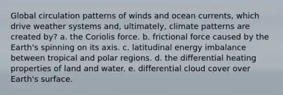 Global circulation patterns of winds and ocean currents, which drive weather systems and, ultimately, climate patterns are created by? a. the Coriolis force. b. frictional force caused by the Earth's spinning on its axis. c. latitudinal energy imbalance between tropical and polar regions. d. the differential heating properties of land and water. e. differential cloud cover over Earth's surface.