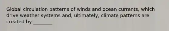 Global circulation patterns of winds and ocean currents, which drive weather systems and, ultimately, climate patterns are created by ________