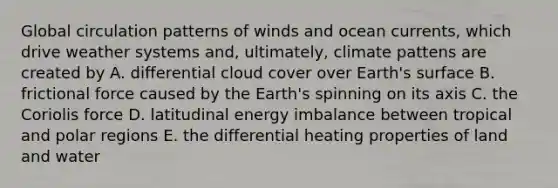 Global circulation patterns of winds and ocean currents, which drive weather systems and, ultimately, climate pattens are created by A. differential cloud cover over Earth's surface B. frictional force caused by the Earth's spinning on its axis C. the Coriolis force D. latitudinal energy imbalance between tropical and polar regions E. the differential heating properties of land and water