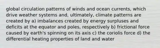 global circulation patterns of winds and ocean currents, which drive weather systems and, ultimately, climate patterns are created by a) imbalances created by energy surpluses and deficits at the equator and poles, respectively b) frictional force caused by earth's spinning on its axis c) the coriolis force d) the differential heating properties of land and water