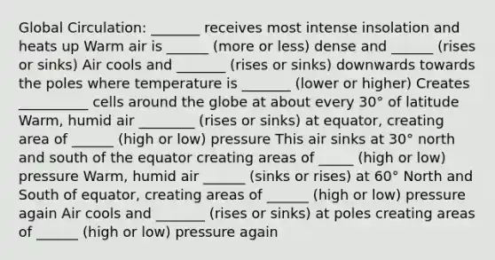 Global Circulation: _______ receives most intense insolation and heats up Warm air is ______ (more or less) dense and ______ (rises or sinks) Air cools and _______ (rises or sinks) downwards towards the poles where temperature is _______ (lower or higher) Creates __________ cells around the globe at about every 30° of latitude Warm, humid air ________ (rises or sinks) at equator, creating area of ______ (high or low) pressure This air sinks at 30° north and south of the equator creating areas of _____ (high or low) pressure Warm, humid air ______ (sinks or rises) at 60° North and South of equator, creating areas of ______ (high or low) pressure again Air cools and _______ (rises or sinks) at poles creating areas of ______ (high or low) pressure again