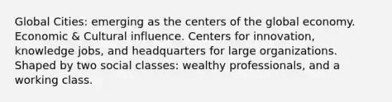 Global Cities: emerging as the centers of the global economy. Economic & Cultural influence. Centers for innovation, knowledge jobs, and headquarters for large organizations. Shaped by two social classes: wealthy professionals, and a working class.