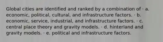 Global cities are identified and ranked by a combination of · a. economic, political, cultural, and infrastructure factors. · b. economic, service, industrial, and infrastructure factors. · c. central place theory and gravity models. · d. hinterland and gravity models. · e. political and infrastructure factors.