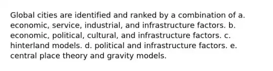 Global cities are identified and ranked by a combination of a. economic, service, industrial, and infrastructure factors. b. economic, political, cultural, and infrastructure factors. c. hinterland models. d. political and infrastructure factors. e. central place theory and gravity models.