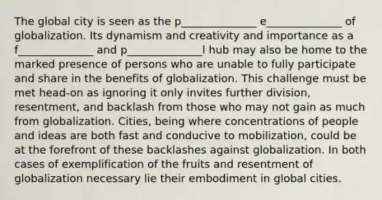 The global city is seen as the p______________ e______________ of globalization. Its dynamism and creativity and importance as a f______________ and p______________l hub may also be home to the marked presence of persons who are unable to fully participate and share in the benefits of globalization. This challenge must be met head-on as ignoring it only invites further division, resentment, and backlash from those who may not gain as much from globalization. Cities, being where concentrations of people and ideas are both fast and conducive to mobilization, could be at the forefront of these backlashes against globalization. In both cases of exemplification of the fruits and resentment of globalization necessary lie their embodiment in global cities.