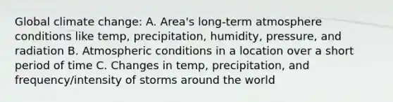 Global climate change: A. Area's long-term atmosphere conditions like temp, precipitation, humidity, pressure, and radiation B. Atmospheric conditions in a location over a short period of time C. Changes in temp, precipitation, and frequency/intensity of storms around the world