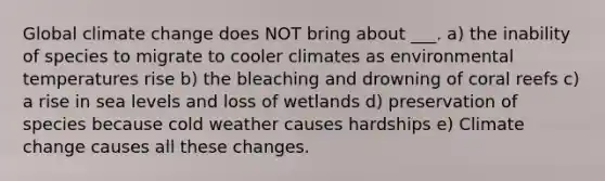 Global climate change does NOT bring about ___. a) the inability of species to migrate to cooler climates as environmental temperatures rise b) the bleaching and drowning of coral reefs c) a rise in sea levels and loss of wetlands d) preservation of species because cold weather causes hardships e) Climate change causes all these changes.