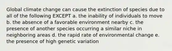 Global climate change can cause the extinction of species due to all of the following EXCEPT a. the inability of individuals to move b. the absence of a favorable environment nearby c. the presence of another species occurring a similar niche in neighboring areas d. the rapid rate of environmental change e. the presence of high genetic variation