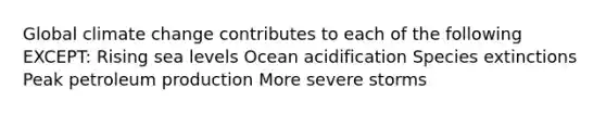 Global climate change contributes to each of the following EXCEPT: Rising sea levels Ocean acidification Species extinctions Peak petroleum production More severe storms