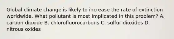 Global climate change is likely to increase the rate of extinction worldwide. What pollutant is most implicated in this problem? A. carbon dioxide B. chlorofluorocarbons C. sulfur dioxides D. nitrous oxides