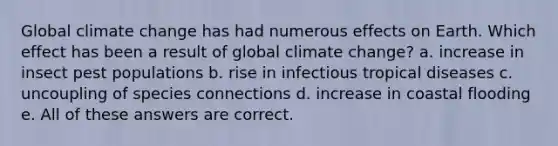 Global climate change has had numerous effects on Earth. Which effect has been a result of global climate change? a. increase in insect pest populations b. rise in infectious tropical diseases c. uncoupling of species connections d. increase in coastal flooding e. All of these answers are correct.