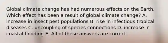 Global climate change has had numerous effects on the Earth. Which effect has been a result of global climate change? A. increase in insect pest populations B. rise in infectious tropical diseases C. uncoupling of species connections D. increase in coastal flooding E. All of these answers are correct.