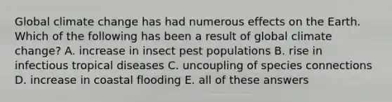 Global climate change has had numerous effects on the Earth. Which of the following has been a result of global climate change? A. increase in insect pest populations B. rise in infectious tropical diseases C. uncoupling of species connections D. increase in coastal flooding E. all of these answers