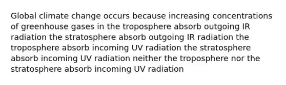 Global climate change occurs because increasing concentrations of greenhouse gases in the troposphere absorb outgoing IR radiation the stratosphere absorb outgoing IR radiation the troposphere absorb incoming UV radiation the stratosphere absorb incoming UV radiation neither the troposphere nor the stratosphere absorb incoming UV radiation