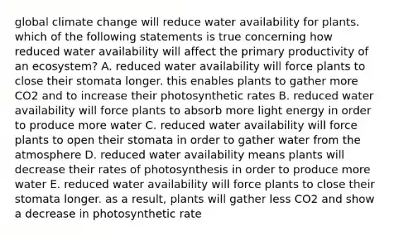 global climate change will reduce water availability for plants. which of the following statements is true concerning how reduced water availability will affect the primary productivity of an ecosystem? A. reduced water availability will force plants to close their stomata longer. this enables plants to gather more CO2 and to increase their photosynthetic rates B. reduced water availability will force plants to absorb more light energy in order to produce more water C. reduced water availability will force plants to open their stomata in order to gather water from the atmosphere D. reduced water availability means plants will decrease their rates of photosynthesis in order to produce more water E. reduced water availability will force plants to close their stomata longer. as a result, plants will gather less CO2 and show a decrease in photosynthetic rate