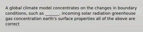 A global climate model concentrates on the changes in boundary conditions, such as _______. incoming solar radiation greenhouse gas concentration earth's surface properties all of the above are correct