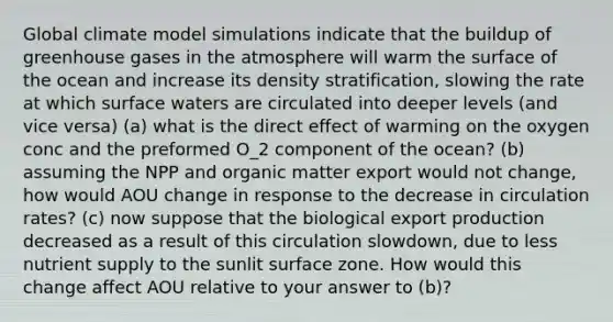 Global climate model simulations indicate that the buildup of greenhouse gases in the atmosphere will warm the surface of the ocean and increase its density stratification, slowing the rate at which surface waters are circulated into deeper levels (and vice versa) (a) what is the direct effect of warming on the oxygen conc and the preformed O_2 component of the ocean? (b) assuming the NPP and organic matter export would not change, how would AOU change in response to the decrease in circulation rates? (c) now suppose that the biological export production decreased as a result of this circulation slowdown, due to less nutrient supply to the sunlit surface zone. How would this change affect AOU relative to your answer to (b)?