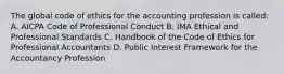 The global code of ethics for the accounting profession is called: A. AICPA Code of Professional Conduct B. IMA Ethical and Professional Standards C. Handbook of the Code of Ethics for Professional Accountants D. Public Interest Framework for the Accountancy Profession