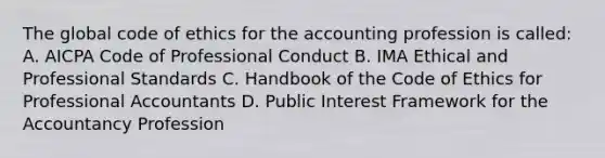 The global code of ethics for the accounting profession is called: A. AICPA Code of Professional Conduct B. IMA Ethical and Professional Standards C. Handbook of the Code of Ethics for Professional Accountants D. Public Interest Framework for the Accountancy Profession