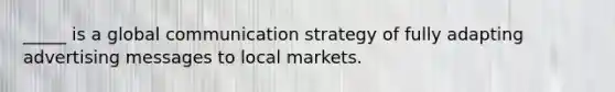 _____ is a global communication strategy of fully adapting advertising messages to local markets.