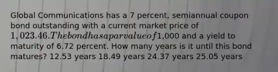 Global Communications has a 7 percent, semiannual coupon bond outstanding with a current market price of 1,023.46. The bond has a par value of1,000 and a yield to maturity of 6.72 percent. How many years is it until this bond matures? 12.53 years 18.49 years 24.37 years 25.05 years