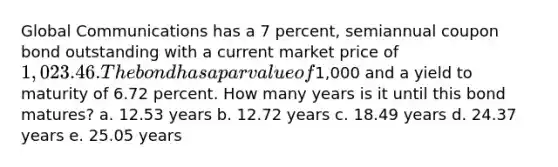 Global Communications has a 7 percent, semiannual coupon bond outstanding with a current market price of 1,023.46. The bond has a par value of1,000 and a yield to maturity of 6.72 percent. How many years is it until this bond matures? a. 12.53 years b. 12.72 years c. 18.49 years d. 24.37 years e. 25.05 years