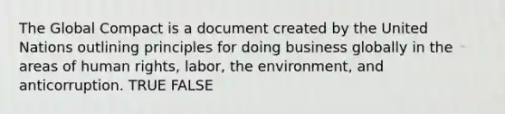 The Global Compact is a document created by the United Nations outlining principles for doing business globally in the areas of human rights, labor, the environment, and anticorruption. TRUE FALSE