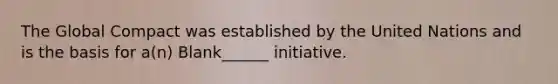 The Global Compact was established by the United Nations and is the basis for a(n) Blank______ initiative.