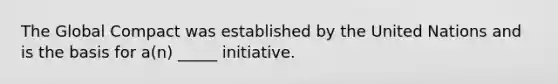 The Global Compact was established by the United Nations and is the basis for a(n) _____ initiative.