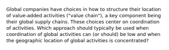 Global companies have choices in how to structure their location of value-added activities ("value chain"), a key component being their global supply chains. These choices center on coordination of activities. Which approach should typically be used when coordination of global activities can (or should) be low and when the geographic location of global activities is concentrated?