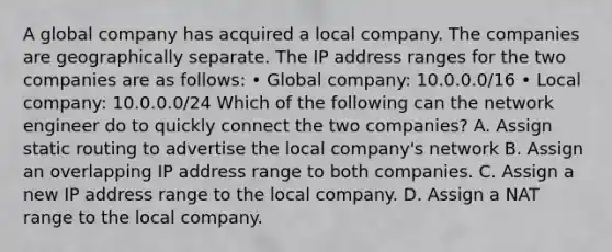 A global company has acquired a local company. The companies are geographically separate. The IP address ranges for the two companies are as follows: • Global company: 10.0.0.0/16 • Local company: 10.0.0.0/24 Which of the following can the network engineer do to quickly connect the two companies? A. Assign static routing to advertise the local company's network B. Assign an overlapping IP address range to both companies. C. Assign a new IP address range to the local company. D. Assign a NAT range to the local company.