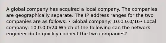 A global company has acquired a local company. The companies are geographically separate. The IP address ranges for the two companies are as follows: • Global company: 10.0.0.0/16• Local company: 10.0.0.0/24 Which of the following can the network engineer do to quickly connect the two companies?