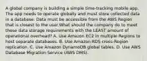 A global company is building a simple time-tracking mobile app. The app needs to operate globally and must store collected data in a database. Data must be accessible from the AWS Region that is closest to the user.What should the company do to meet these data storage requirements with the LEAST amount of operational overhead? A. Use Amazon EC2 in multiple Regions to host separate databases. B. Use Amazon RDS cross-Region replication. C. Use Amazon DynamoDB global tables. D. Use AWS Database Migration Service (AWS DMS).