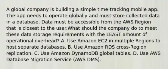 A global company is building a simple time-tracking mobile app. The app needs to operate globally and must store collected data in a database. Data must be accessible from the AWS Region that is closest to the user.What should the company do to meet these data storage requirements with the LEAST amount of operational overhead? A. Use Amazon EC2 in multiple Regions to host separate databases. B. Use Amazon RDS cross-Region replication. C. Use Amazon DynamoDB global tables. D. Use AWS Database Migration Service (AWS DMS).