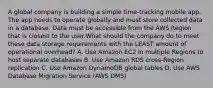 A global company is building a simple time-tracking mobile app. The app needs to operate globally and must store collected data in a database. Data must be accessible from the AWS Region that is closest to the user.What should the company do to meet these data storage requirements with the LEAST amount of operational overhead? A. Use Amazon EC2 in multiple Regions to host separate databases B. Use Amazon RDS cross-Region replication C. Use Amazon DynamoDB global tables D. Use AWS Database Migration Service (AWS DMS)