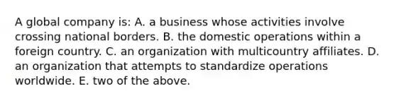 A global company is: A. a business whose activities involve crossing national borders. B. the domestic operations within a foreign country. C. an organization with multicountry affiliates. D. an organization that attempts to standardize operations worldwide. E. two of the above.