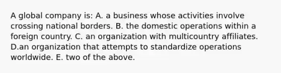 A global company is: A. a business whose activities involve crossing national borders. B. the domestic operations within a foreign country. C. an organization with multicountry affiliates. D.an organization that attempts to standardize operations worldwide. E. two of the above.